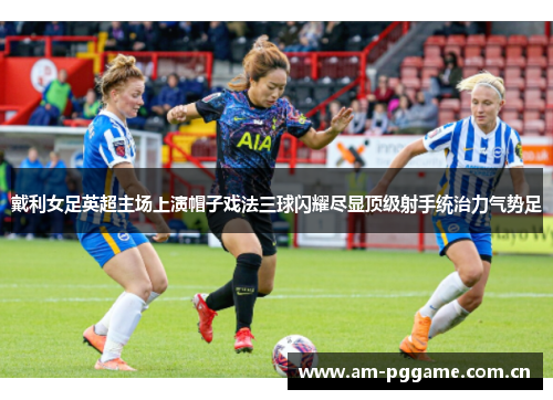 戴利女足英超主场上演帽子戏法三球闪耀尽显顶级射手统治力气势足 戴利女足英超主场上演帽子戏法三球闪耀尽显顶级射手统治力气势足