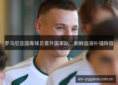 罗马尼亚国青球员晋升国家队,新鲜血液补强阵容 罗马尼亚国青球员晋升国家队,新鲜血液补强阵容