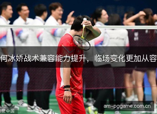 何冰娇战术兼容能力提升,临场变化更加从容 何冰娇战术兼容能力提升,临场变化更加从容