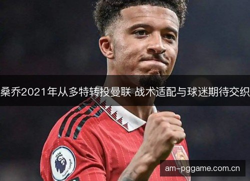 桑乔2021年从多特转投曼联 战术适配与球迷期待交织